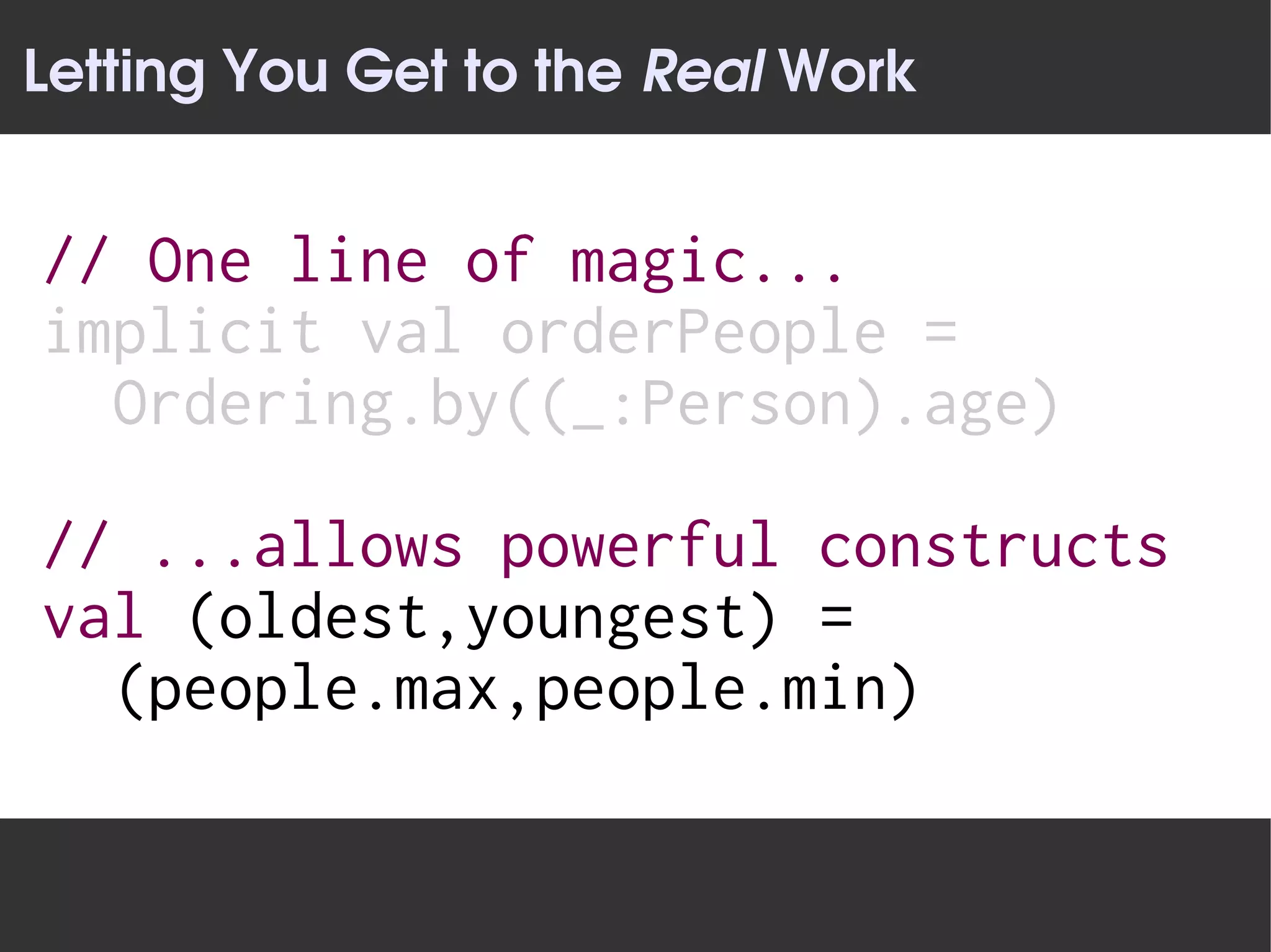 Letting You Get to the Real Work


// One line of magic...
implicit val orderPeople =
  Ordering.by((_:Person).age)

// ...allows powerful constructs
val (oldest,youngest) =
  (people.max,people.min)
 