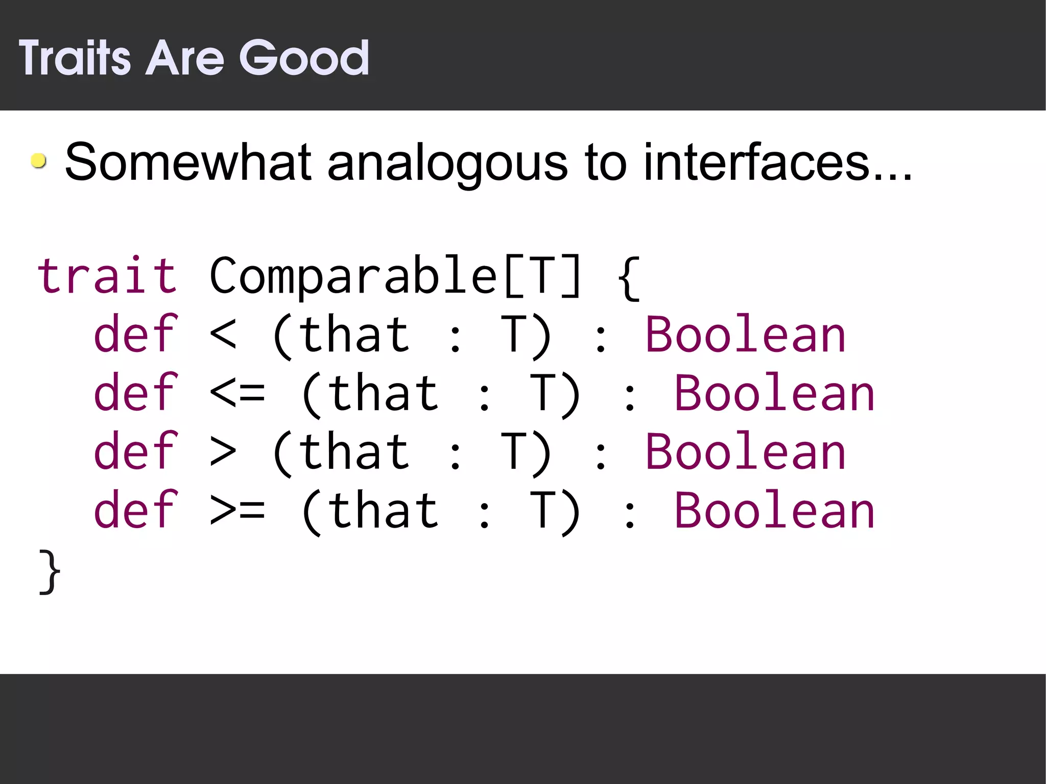 Traits Are Good

 Somewhat analogous to interfaces...

trait   Comparable[T] {
  def   < (that : T) : Boolean
  def   <= (that : T) : Boolean
  def   > (that : T) : Boolean
  def   >= (that : T) : Boolean
}
 