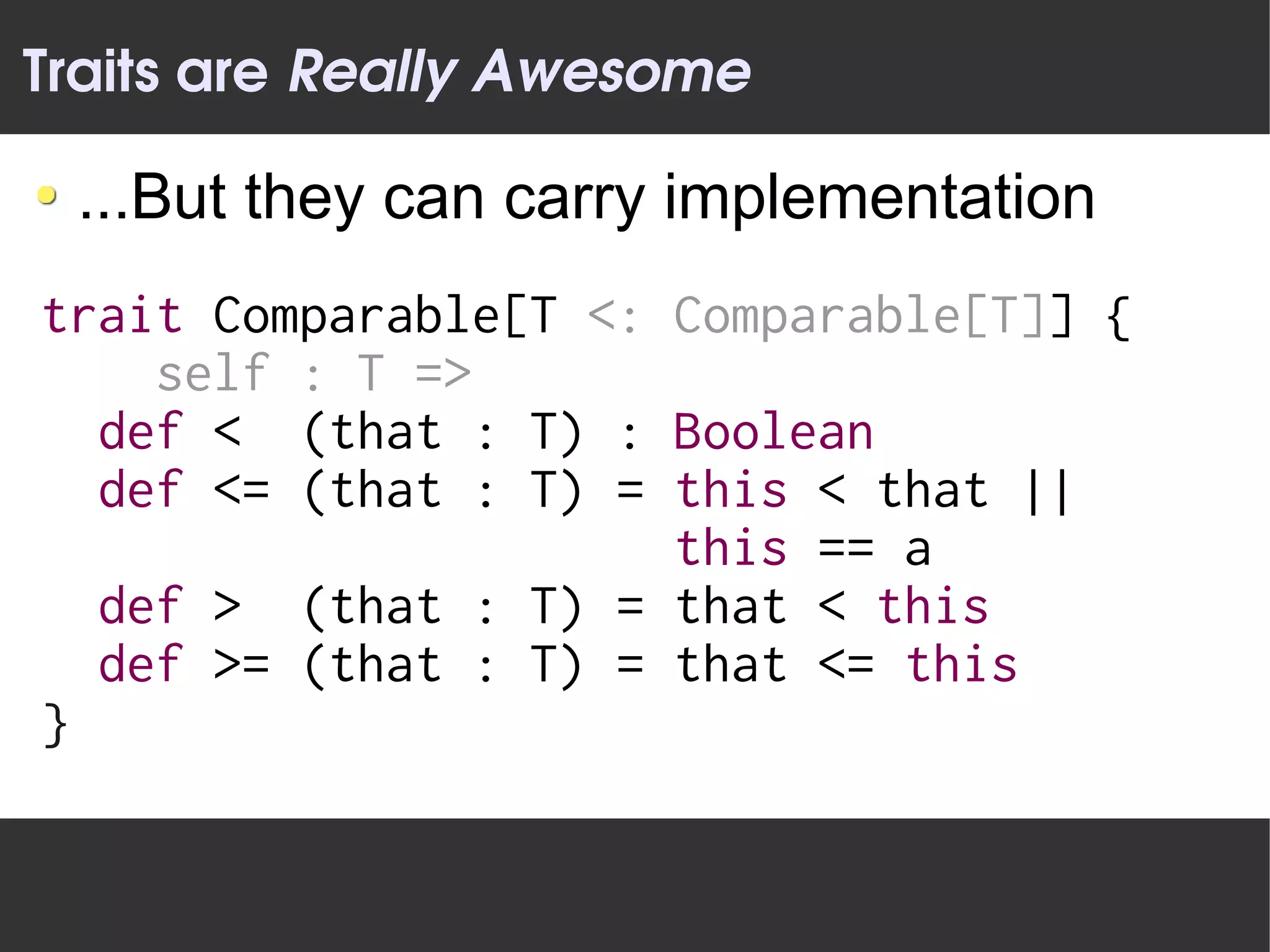 Traits are Really Awesome

 ...But they can carry implementation
trait Comparable[T <: Comparable[T]] {
    self : T =>
  def < (that : T) : Boolean
  def <= (that : T) = this < that ||
                      this == a
  def > (that : T) = that < this
  def >= (that : T) = that <= this
}
 