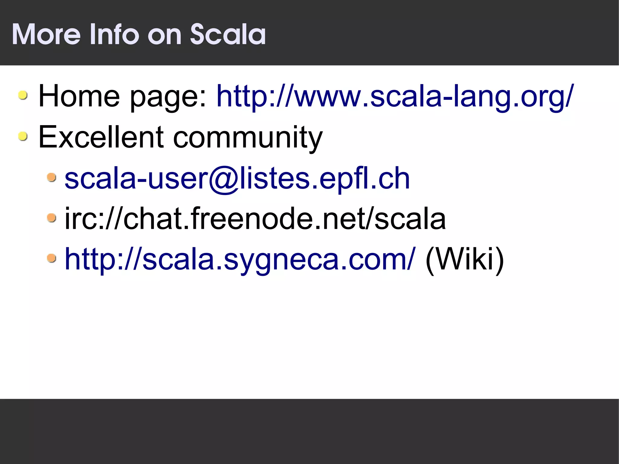 More Info on Scala

 Home page: http://www.scala-lang.org/
 Excellent community
  scala-user@listes.epfl.ch
  irc://chat.freenode.net/scala
  http://scala.sygneca.com/ (Wiki)
 