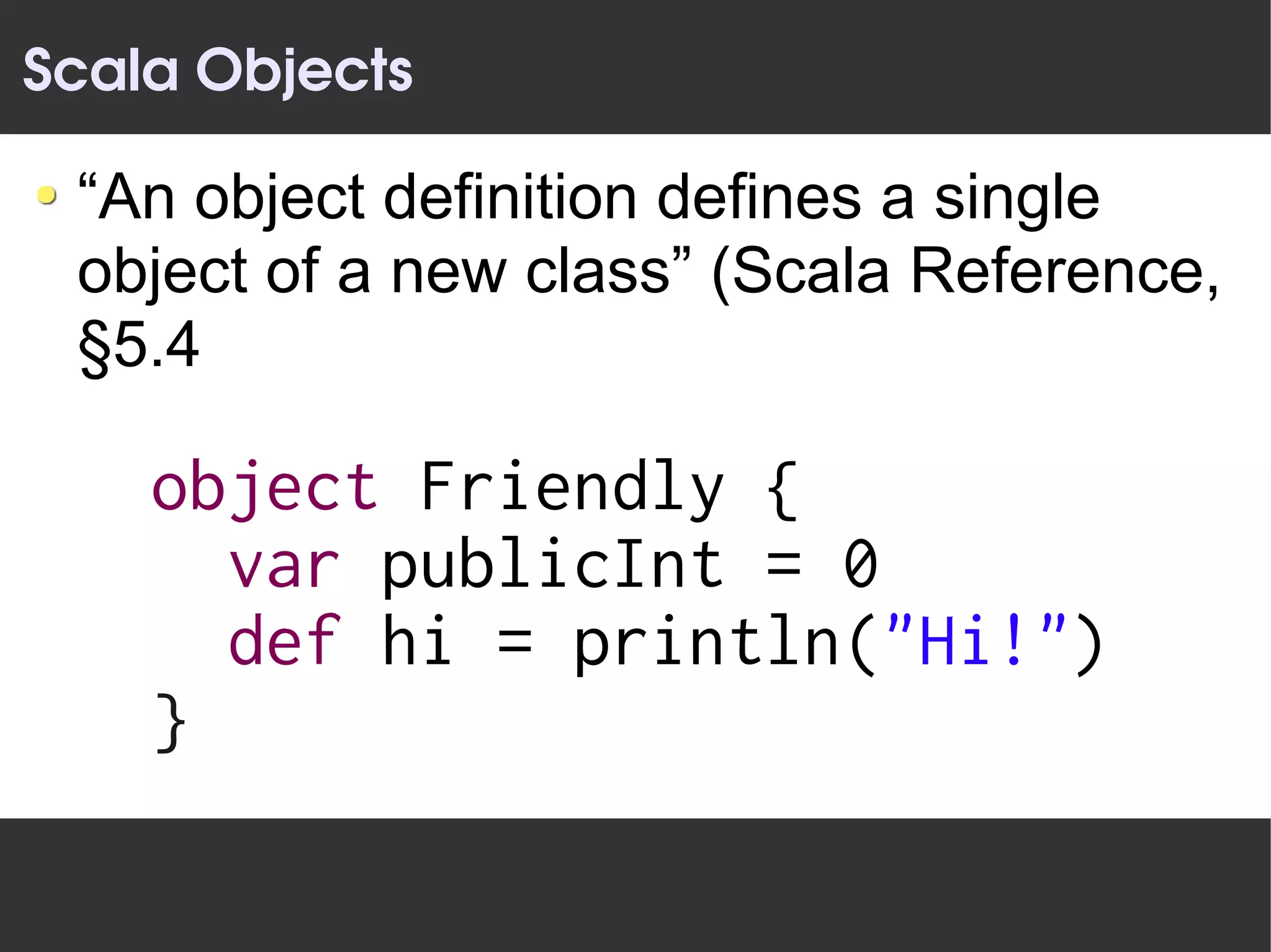 Scala Objects

 “An object definition defines a single
 object of a new class” (Scala Reference,
 §5.4

    object Friendly {
      var publicInt = 0
      def hi = println("Hi!")
    }
 