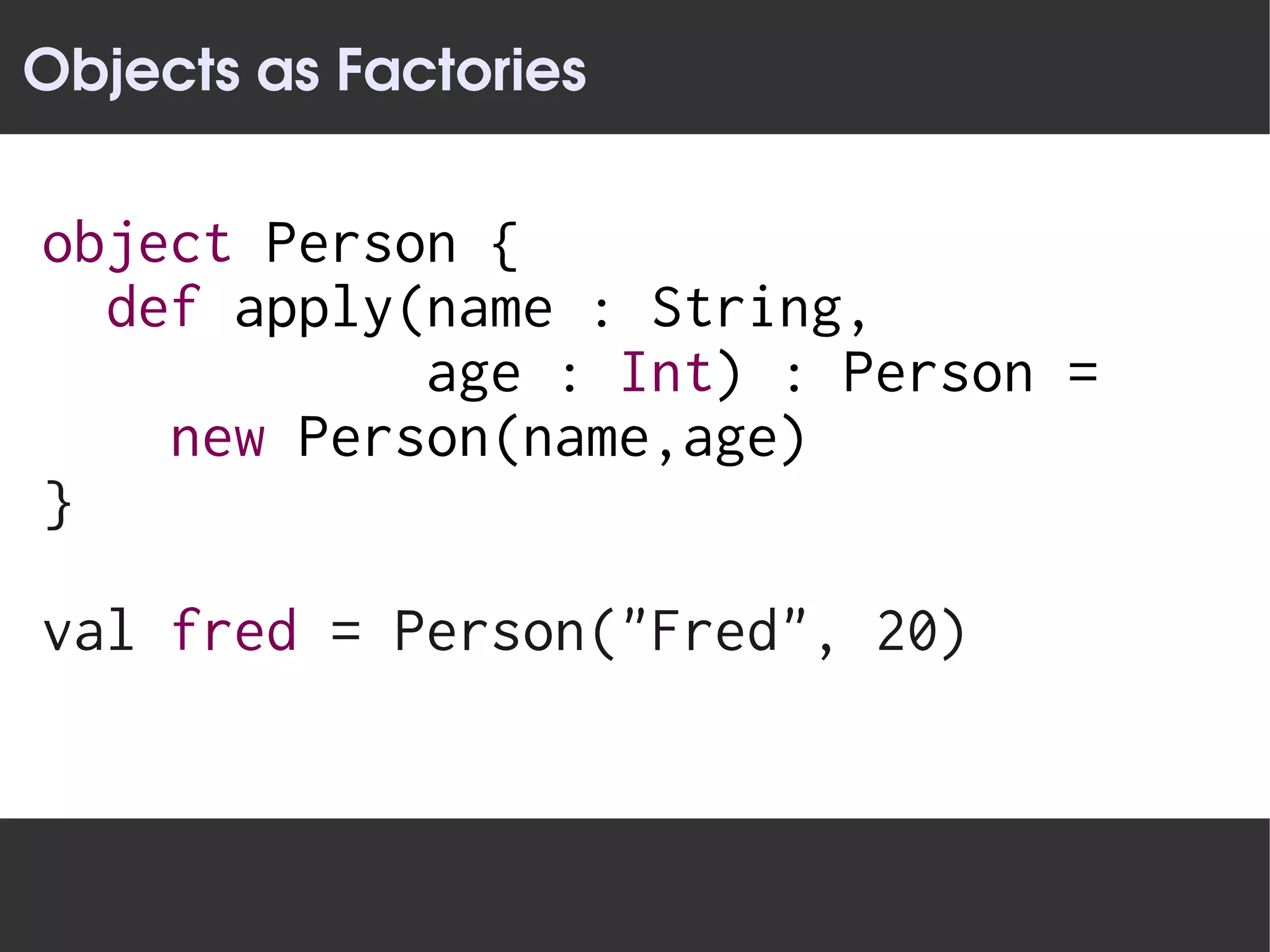 Objects as Factories

object Person {
  def apply(name : String,
            age : Int) : Person =
    new Person(name,age)
}

val fred = Person("Fred", 20)
 