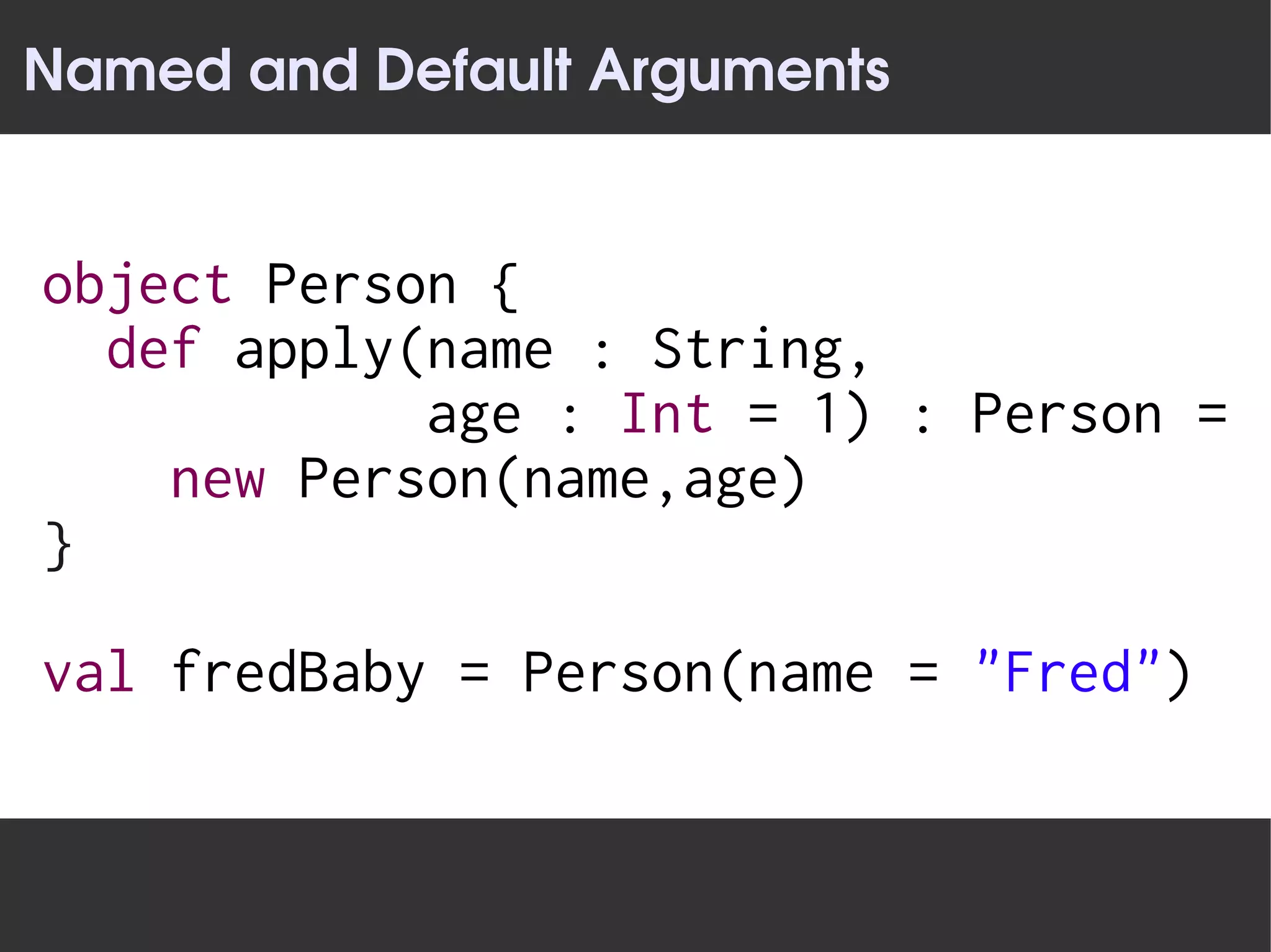 Named and Default Arguments


object Person {
  def apply(name : String,
            age : Int = 1) : Person =
    new Person(name,age)
}

val fredBaby = Person(name = "Fred")
 