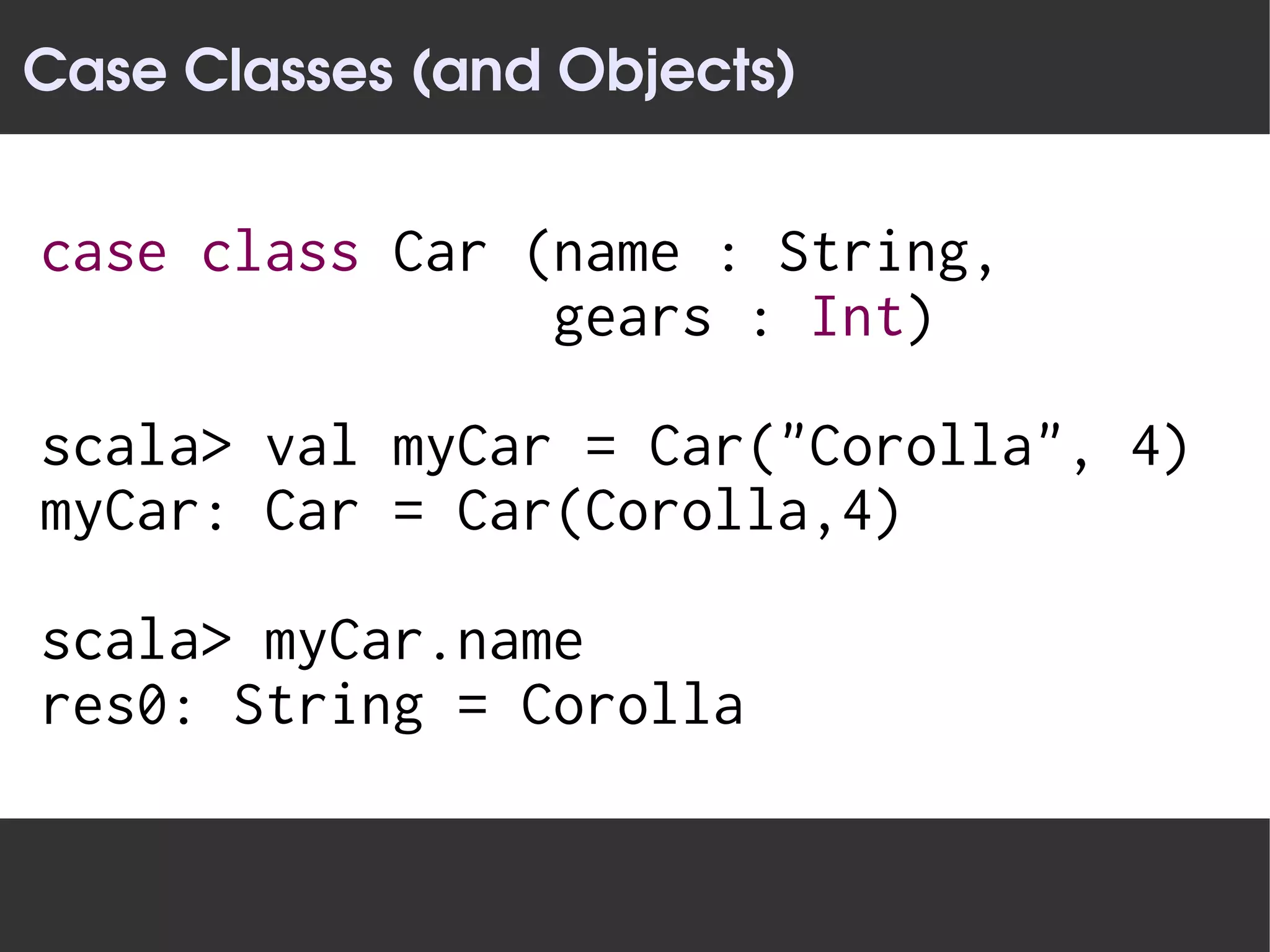 Case Classes (and Objects)


case class Car (name : String,
                gears : Int)

scala> val myCar = Car("Corolla", 4)
myCar: Car = Car(Corolla,4)

scala> myCar.name
res0: String = Corolla
 