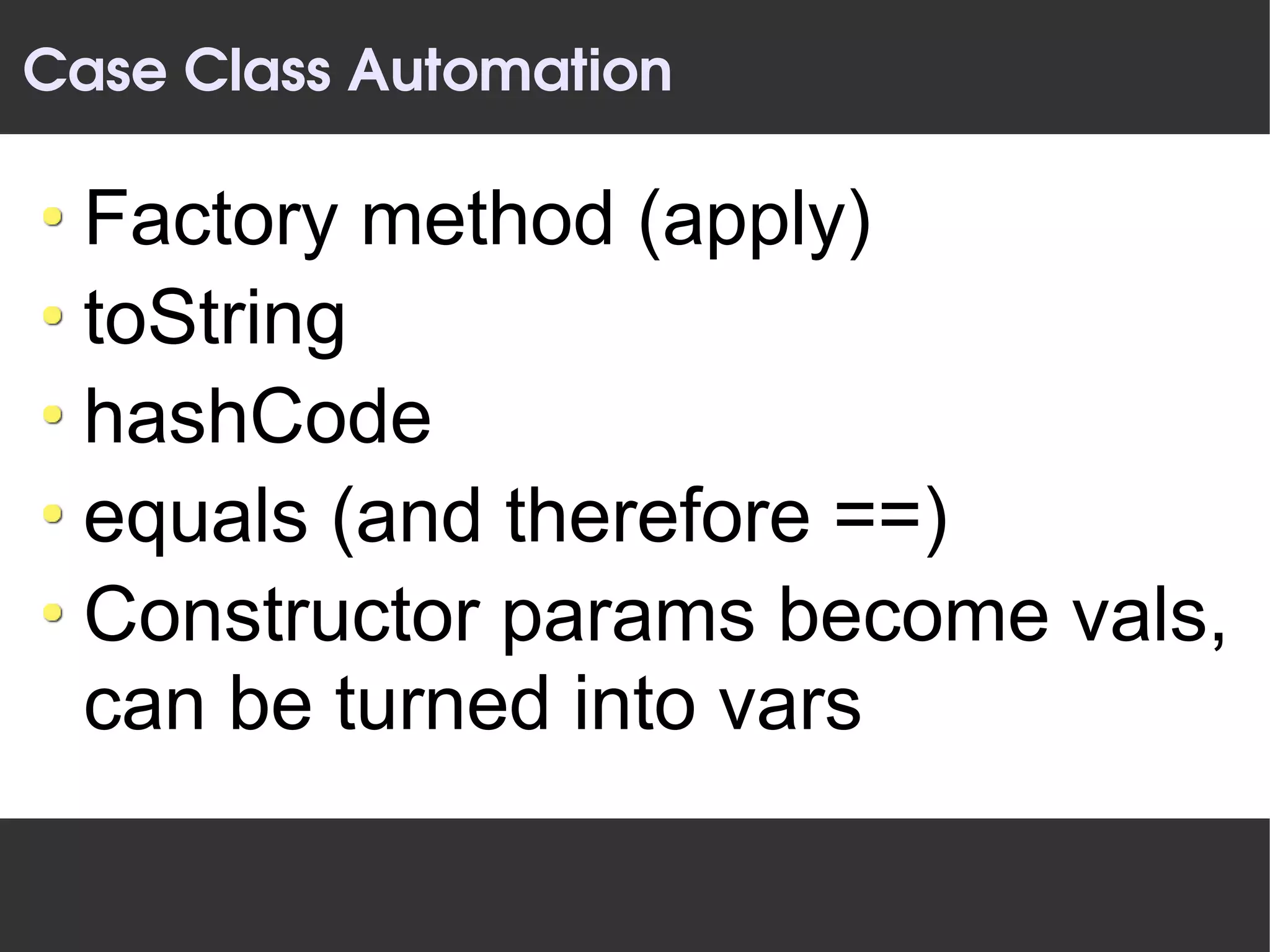 Case Class Automation

 Factory method (apply)
 toString
 hashCode
 equals (and therefore ==)
 Constructor params become vals,
 can be turned into vars
 