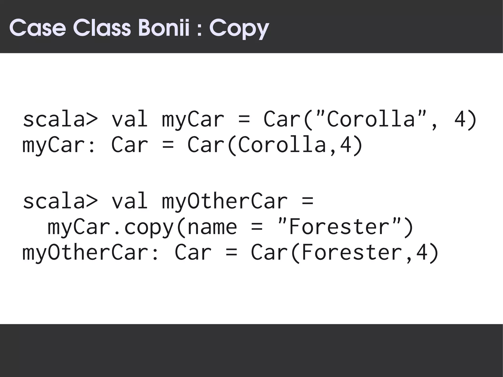 Case Class Bonii : Copy


 scala> val myCar = Car("Corolla", 4)
 myCar: Car = Car(Corolla,4)

 scala> val myOtherCar =
   myCar.copy(name = "Forester")
 myOtherCar: Car = Car(Forester,4)
 
