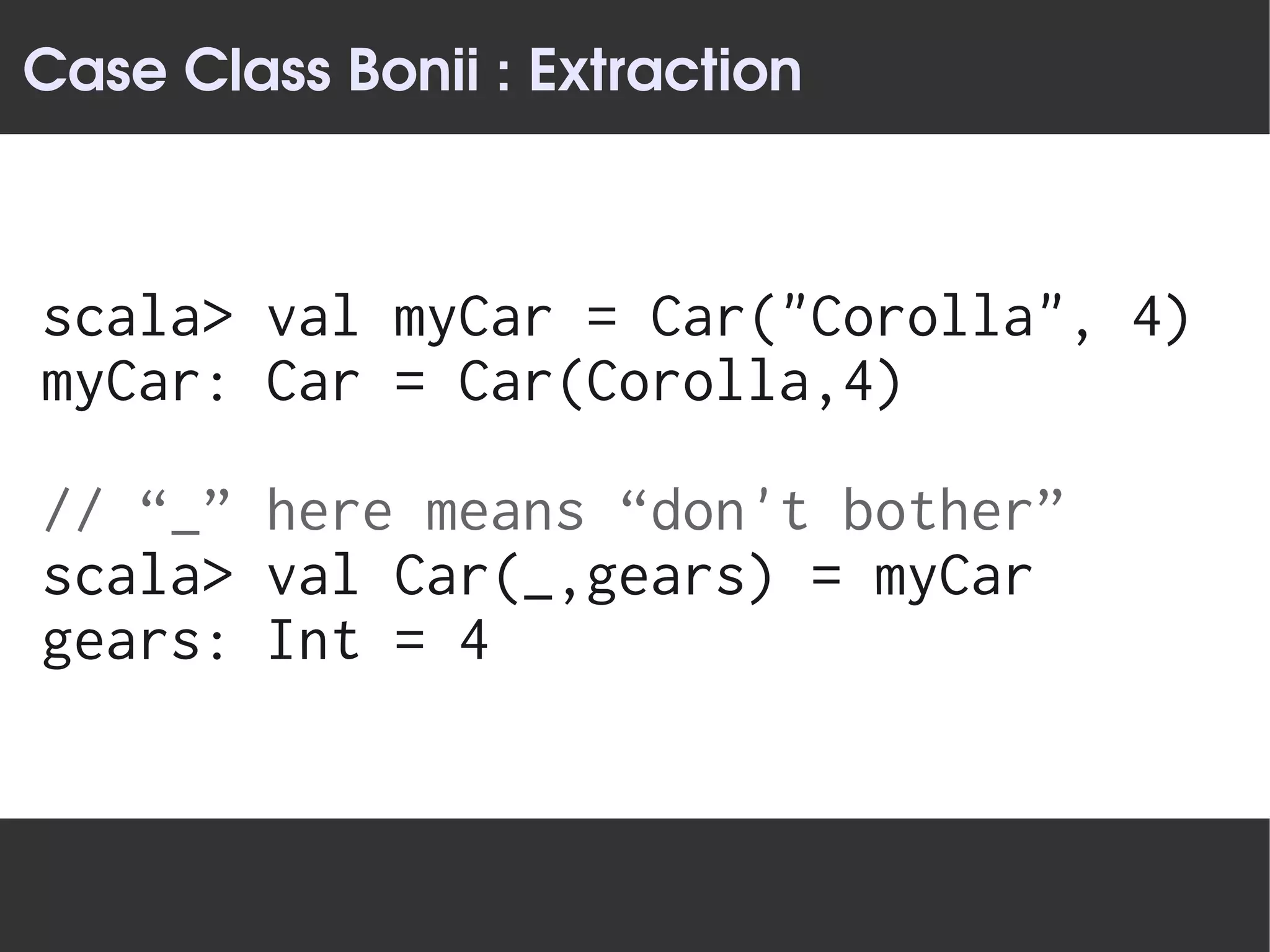 Case Class Bonii : Extraction



scala> val myCar = Car("Corolla", 4)
myCar: Car = Car(Corolla,4)

// “_” here means “don't bother”
scala> val Car(_,gears) = myCar
gears: Int = 4
 
