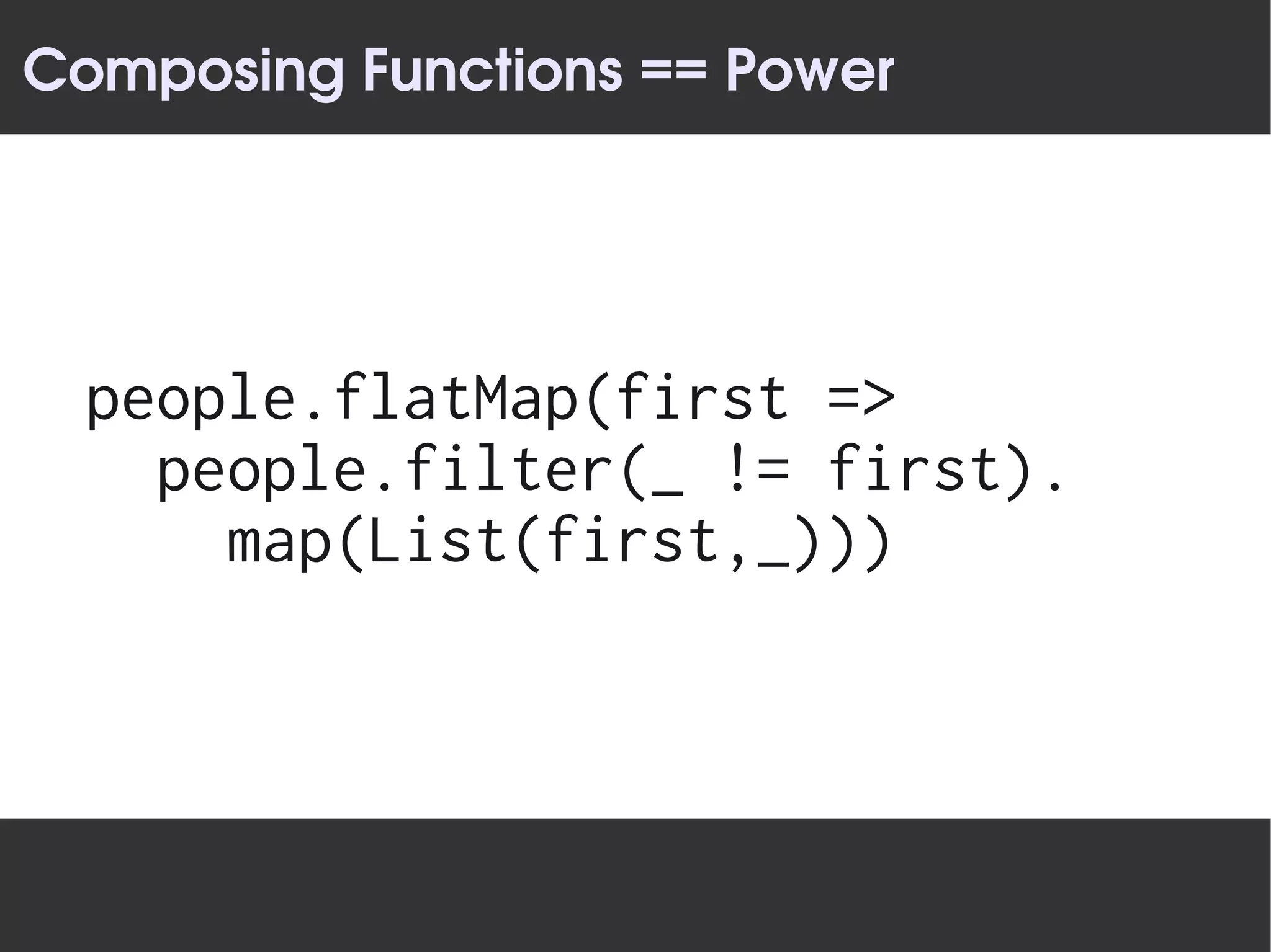 Composing Functions == Power




  people.flatMap(first =>
    people.filter(_ != first).
      map(List(first,_)))
 