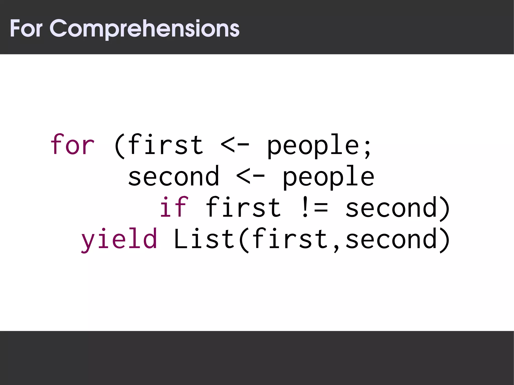 For Comprehensions




   for (first <- people;
        second <- people
          if first != second)
     yield List(first,second)
 