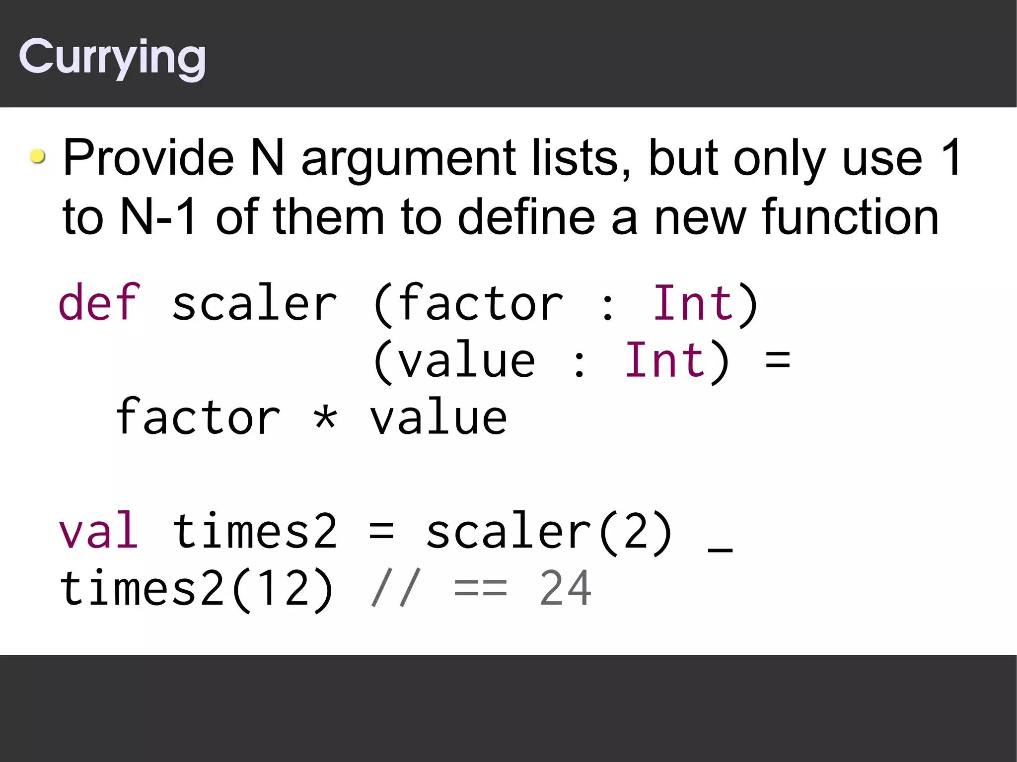 Currying

 Provide N argument lists, but only use 1
 to N-1 of them to define a new function
 def scaler (factor : Int)
            (value : Int) =
   factor * value

 val times2 = scaler(2) _
 times2(12) // == 24
 
