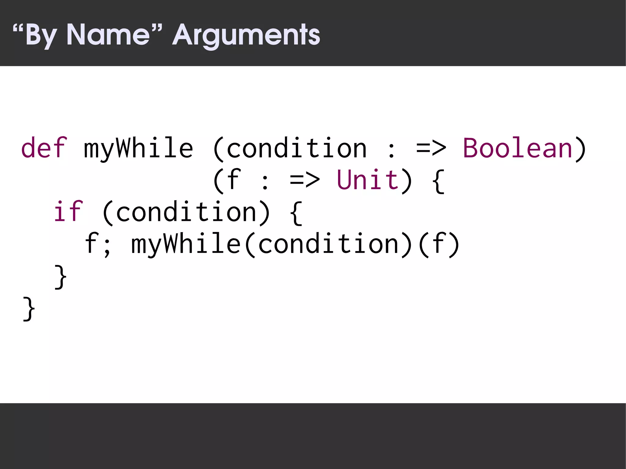 “By Name” Arguments


def myWhile (condition : => Boolean)
            (f : => Unit) {
  if (condition) {
    f; myWhile(condition)(f)
  }
}
 