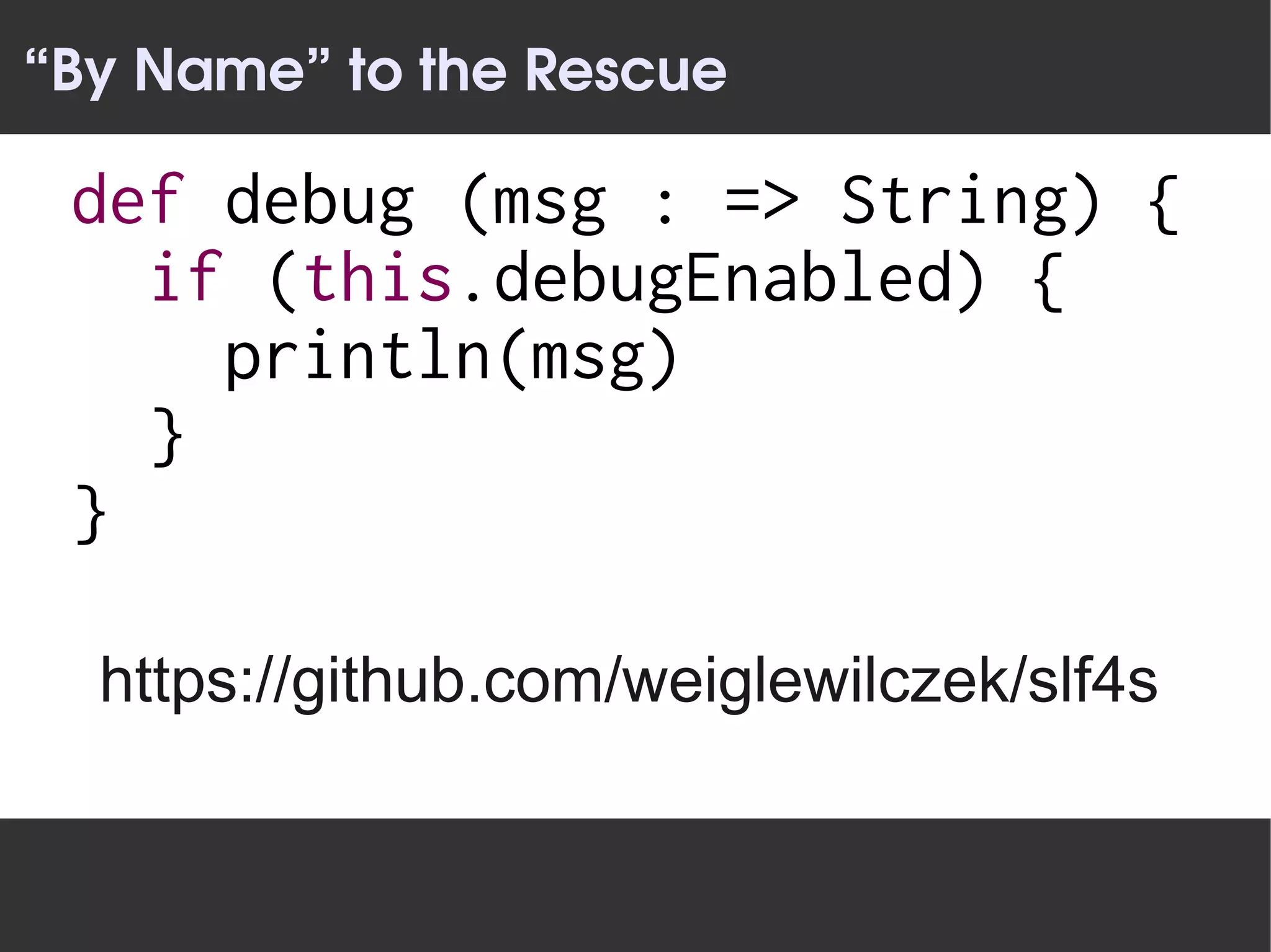 “By Name” to the Rescue

 def debug (msg : => String) {
   if (this.debugEnabled) {
     println(msg)
   }
 }

  https://github.com/weiglewilczek/slf4s
 