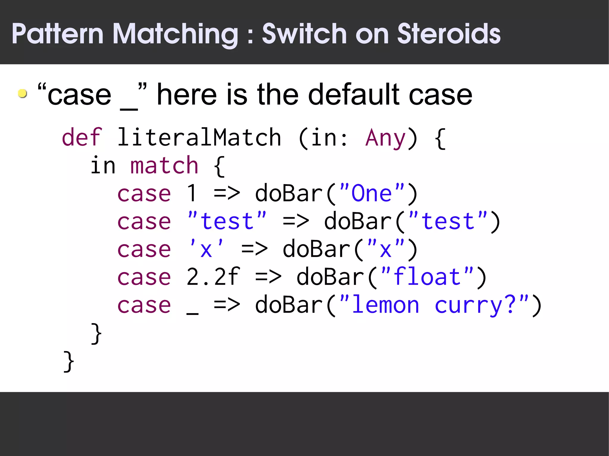 Pattern Matching : Switch on Steroids

 “case _” here is the default case
   def literalMatch (in: Any) {
     in match {
       case 1 => doBar("One")
       case "test" => doBar("test")
       case 'x' => doBar("x")
       case 2.2f => doBar("float")
       case _ => doBar("lemon curry?")
     }
   }
 