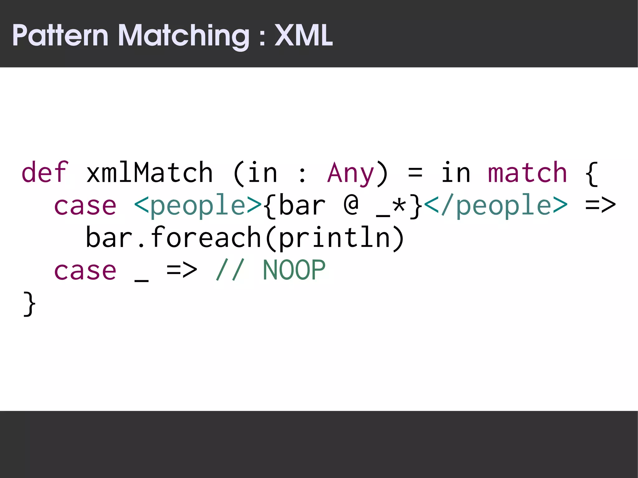 Pattern Matching : XML



def xmlMatch (in : Any) = in match {
  case <people>{bar @ _*}</people> =>
    bar.foreach(println)
  case _ => // NOOP
}
 