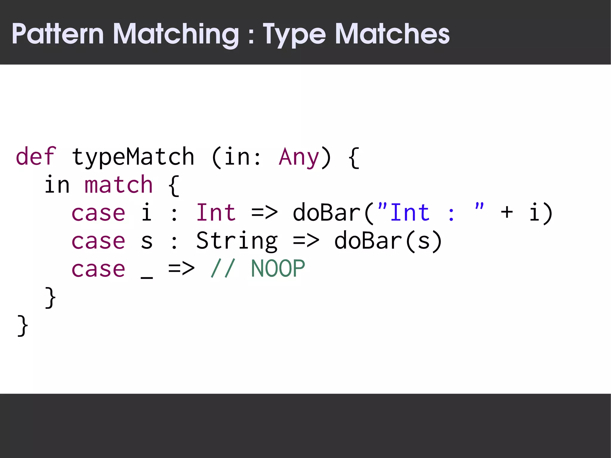Pattern Matching : Type Matches



def typeMatch (in: Any) {
  in match {
    case i : Int => doBar("Int : " + i)
    case s : String => doBar(s)
    case _ => // NOOP
  }
}
 
