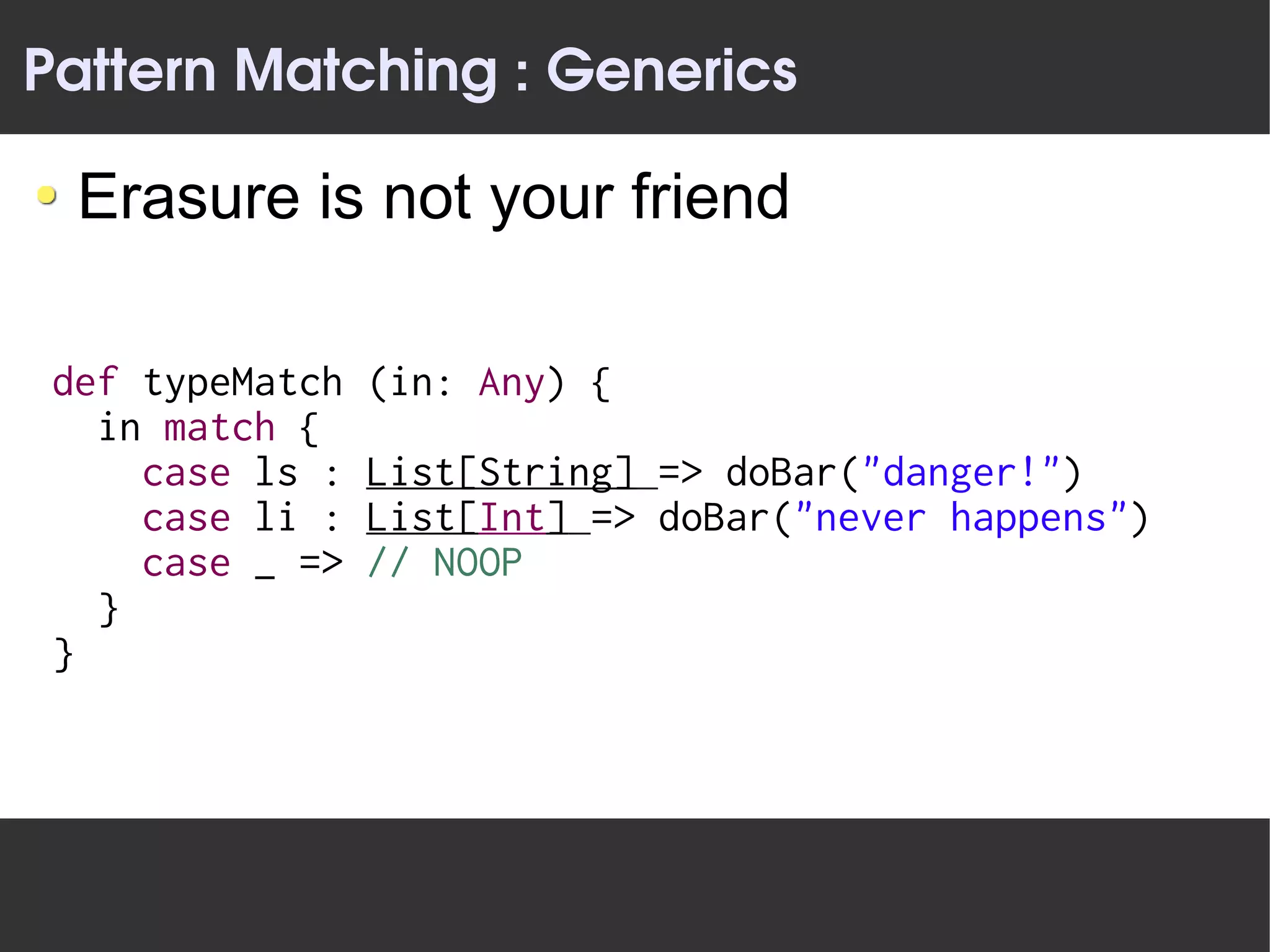 Pattern Matching : Generics

  Erasure is not your friend

 def typeMatch   (in: Any) {
   in match {
     case ls :   List[String] => doBar("danger!")
     case li :   List[Int] => doBar("never happens")
     case _ =>   // NOOP
   }
 }
 