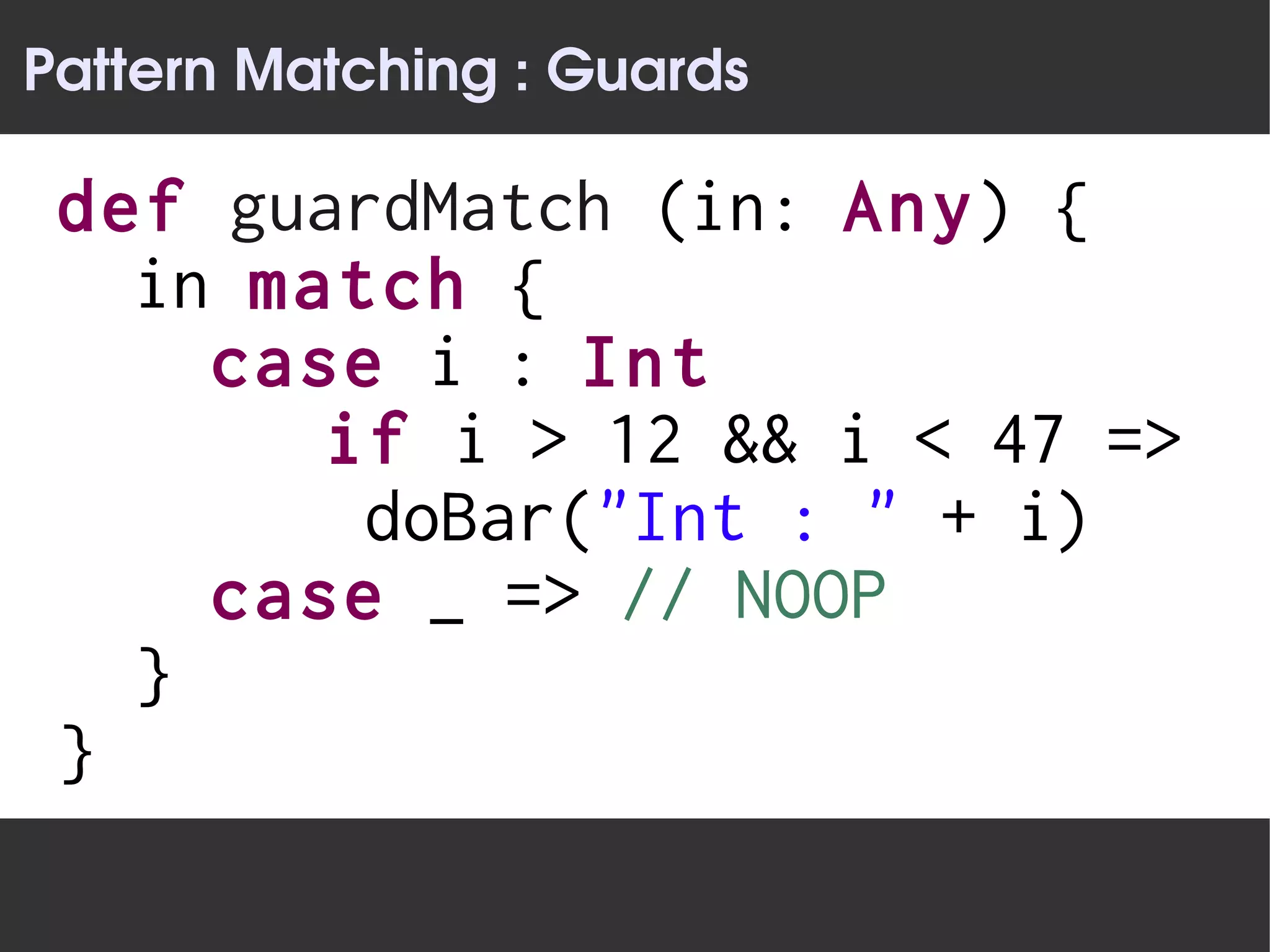 Pattern Matching : Guards

 def guardMatch (in: Any) {
   in match {
     case i : Int
        if i > 12 && i < 47 =>
         doBar("Int : " + i)
     case _ => // NOOP
   }
 }
 
