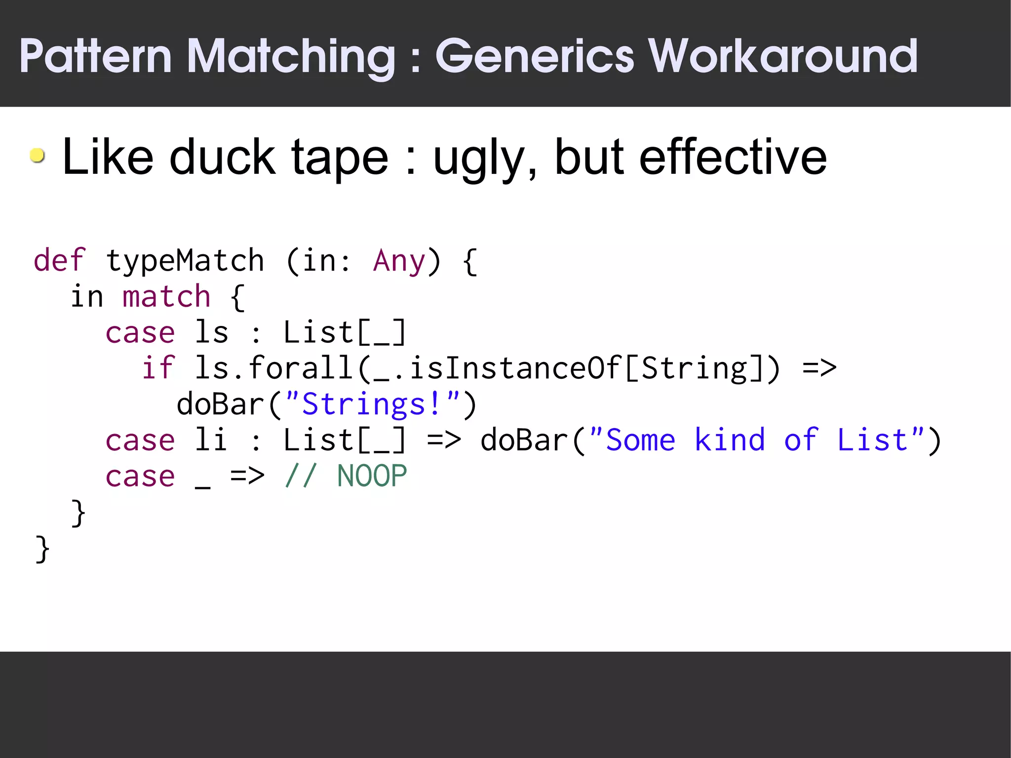 Pattern Matching : Generics Workaround

 Like duck tape : ugly, but effective
def typeMatch (in: Any) {
  in match {
    case ls : List[_]
      if ls.forall(_.isInstanceOf[String]) =>
        doBar("Strings!")
    case li : List[_] => doBar("Some kind of List")
    case _ => // NOOP
  }
}
 