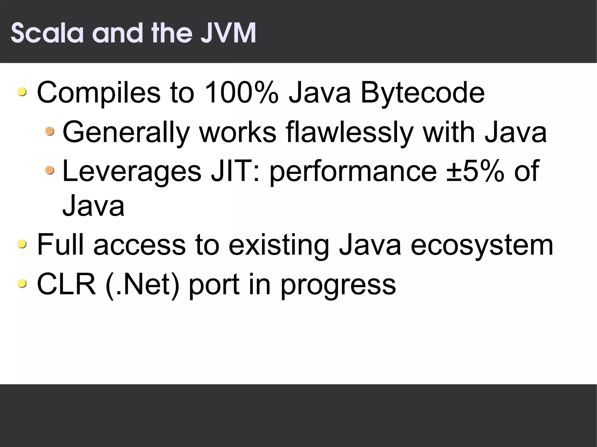 Scala and the JVM

 Compiles to 100% Java Bytecode
  Generally works flawlessly with Java
  Leverages JIT: performance ±5% of
  Java
 Full access to existing Java ecosystem
 CLR (.Net) port in progress
 
