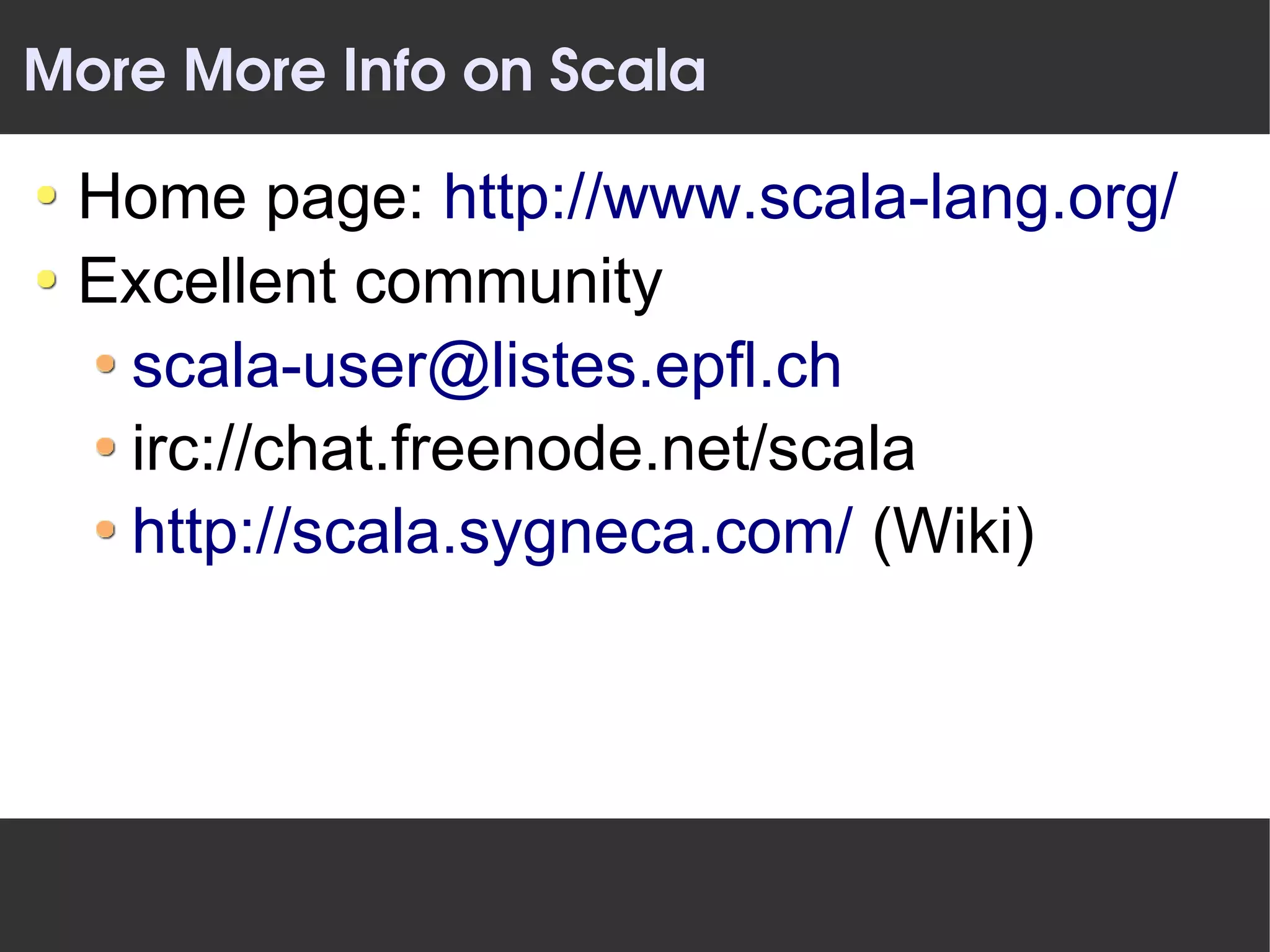More More Info on Scala

 Home page: http://www.scala-lang.org/
 Excellent community
  scala-user@listes.epfl.ch
  irc://chat.freenode.net/scala
  http://scala.sygneca.com/ (Wiki)
 