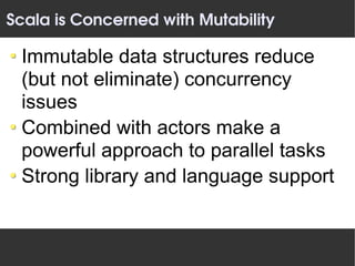 Scala is Concerned with Mutability

 Immutable data structures reduce
 (but not eliminate) concurrency
 issues
 Combined with actors make a
 powerful approach to parallel tasks
 Strong library and language support
 