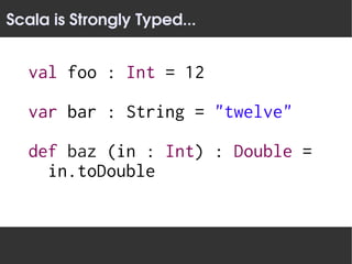Scala is Strongly Typed...


   val foo : Int = 12

   var bar : String = "twelve"

   def baz (in : Int) : Double =
     in.toDouble
 