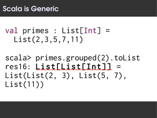 Scala is Generic


val primes : List[Int] =
  List(2,3,5,7,11)

scala> primes.grouped(2).toList
res16: List[List[Int]] =
List(List(2, 3), List(5, 7),
List(11))
 
