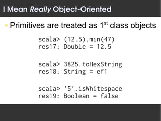 I Mean Really Object­Oriented
                           st
 Primitives are treated as 1 class objects
         scala> (12.5).min(47)
         res17: Double = 12.5

         scala> 3825.toHexString
         res18: String = ef1

         scala> '5'.isWhitespace
         res19: Boolean = false
 