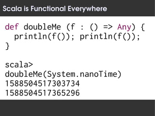 Scala is Functional Everywhere

def doubleMe (f : () => Any) {
  println(f()); println(f());
}

scala>
doubleMe(System.nanoTime)
1588504517303734
1588504517365296
 