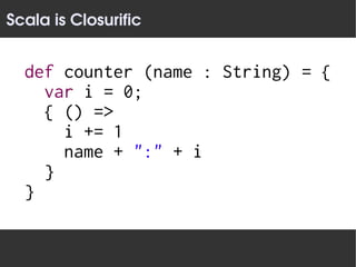 Scala is Closurific


  def counter (name : String) = {
    var i = 0;
    { () =>
      i += 1
      name + ":" + i
    }
  }
 