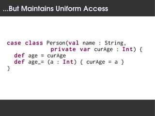 ...But Maintains Uniform Access



 case class Person(val name : String,
              private var curAge : Int) {
   def age = curAge
   def age_= (a : Int) { curAge = a }
 }
 