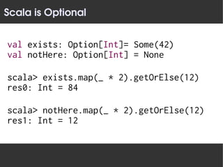Scala is Optional


val exists: Option[Int]= Some(42)
val notHere: Option[Int] = None

scala> exists.map(_ * 2).getOrElse(12)
res0: Int = 84

scala> notHere.map(_ * 2).getOrElse(12)
res1: Int = 12
 