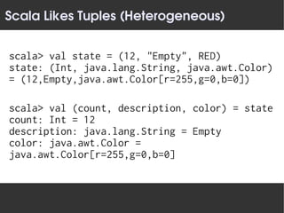 Scala Likes Tuples (Heterogeneous)


scala> val state = (12, "Empty", RED)
state: (Int, java.lang.String, java.awt.Color)
= (12,Empty,java.awt.Color[r=255,g=0,b=0])

scala> val (count, description, color) = state
count: Int = 12
description: java.lang.String = Empty
color: java.awt.Color =
java.awt.Color[r=255,g=0,b=0]
 
