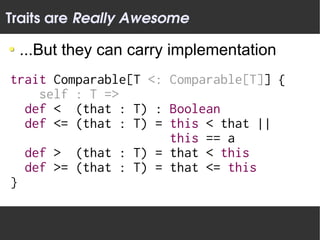 Traits are Really Awesome

 ...But they can carry implementation
trait Comparable[T <: Comparable[T]] {
    self : T =>
  def < (that : T) : Boolean
  def <= (that : T) = this < that ||
                      this == a
  def > (that : T) = that < this
  def >= (that : T) = that <= this
}
 