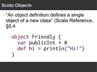 Scala Objects

 “An object definition defines a single
 object of a new class” (Scala Reference,
 §5.4

    object Friendly {
      var publicInt = 0
      def hi = println("Hi!")
    }
 