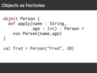Objects as Factories

object Person {
  def apply(name : String,
            age : Int) : Person =
    new Person(name,age)
}

val fred = Person("Fred", 20)
 
