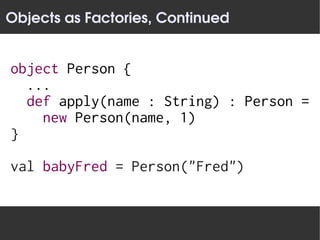 Objects as Factories, Continued


object Person {
  ...
  def apply(name : String) : Person =
    new Person(name, 1)
}

val babyFred = Person("Fred")
 