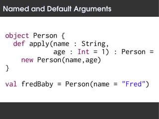 Named and Default Arguments


object Person {
  def apply(name : String,
            age : Int = 1) : Person =
    new Person(name,age)
}

val fredBaby = Person(name = "Fred")
 