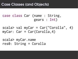 Case Classes (and Objects)


case class Car (name : String,
                gears : Int)

scala> val myCar = Car("Corolla", 4)
myCar: Car = Car(Corolla,4)

scala> myCar.name
res0: String = Corolla
 