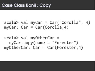Case Class Bonii : Copy


 scala> val myCar = Car("Corolla", 4)
 myCar: Car = Car(Corolla,4)

 scala> val myOtherCar =
   myCar.copy(name = "Forester")
 myOtherCar: Car = Car(Forester,4)
 