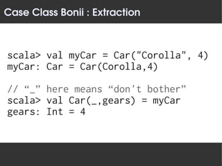 Case Class Bonii : Extraction



scala> val myCar = Car("Corolla", 4)
myCar: Car = Car(Corolla,4)

// “_” here means “don't bother”
scala> val Car(_,gears) = myCar
gears: Int = 4
 