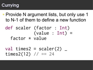 Currying

 Provide N argument lists, but only use 1
 to N-1 of them to define a new function
 def scaler (factor : Int)
            (value : Int) =
   factor * value

 val times2 = scaler(2) _
 times2(12) // == 24
 