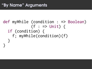 “By Name” Arguments


def myWhile (condition : => Boolean)
            (f : => Unit) {
  if (condition) {
    f; myWhile(condition)(f)
  }
}
 