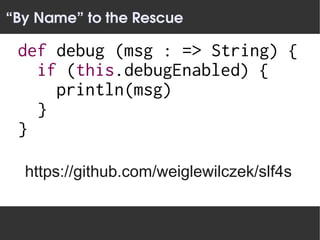 “By Name” to the Rescue

 def debug (msg : => String) {
   if (this.debugEnabled) {
     println(msg)
   }
 }

  https://github.com/weiglewilczek/slf4s
 