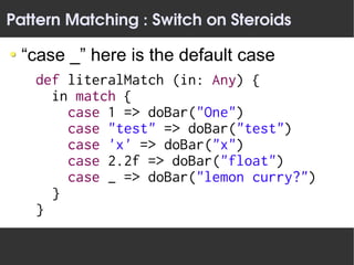 Pattern Matching : Switch on Steroids

 “case _” here is the default case
   def literalMatch (in: Any) {
     in match {
       case 1 => doBar("One")
       case "test" => doBar("test")
       case 'x' => doBar("x")
       case 2.2f => doBar("float")
       case _ => doBar("lemon curry?")
     }
   }
 
