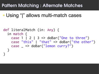 Pattern Matching : Alternate Matches

 Using “|” allows multi-match cases

def literalMatch (in: Any) {
  in match {
    case 1 | 2 | 3 => doBar("One to three")
    case "this" | "that" => doBar("the other")
    case _ => doBar("lemon curry?")
  }
}
 