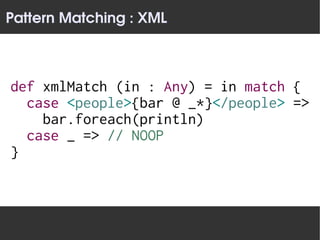 Pattern Matching : XML



def xmlMatch (in : Any) = in match {
  case <people>{bar @ _*}</people> =>
    bar.foreach(println)
  case _ => // NOOP
}
 