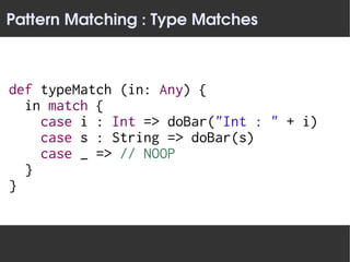 Pattern Matching : Type Matches



def typeMatch (in: Any) {
  in match {
    case i : Int => doBar("Int : " + i)
    case s : String => doBar(s)
    case _ => // NOOP
  }
}
 