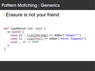Pattern Matching : Generics

  Erasure is not your friend

 def typeMatch   (in: Any) {
   in match {
     case ls :   List[String] => doBar("danger!")
     case li :   List[Int] => doBar("never happens")
     case _ =>   // NOOP
   }
 }
 