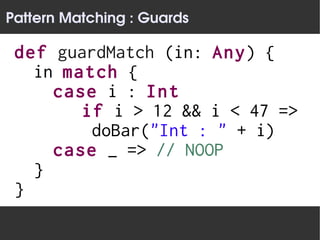 Pattern Matching : Guards

 def guardMatch (in: Any) {
   in match {
     case i : Int
        if i > 12 && i < 47 =>
         doBar("Int : " + i)
     case _ => // NOOP
   }
 }
 